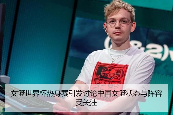 女篮世界杯热身赛引发讨论中国女篮状态与阵容受关注