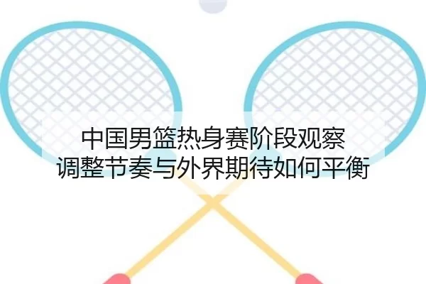 中国男篮热身赛阶段观察 调整节奏与外界期待如何平衡